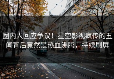 圈内人回应争议！星空影视疯传的丑闻背后竟然是热血沸腾，持续刷屏