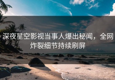 深夜星空影视当事人爆出秘闻，全网炸裂细节持续刷屏