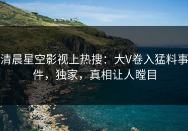 清晨星空影视上热搜：大V卷入猛料事件，独家，真相让人瞠目