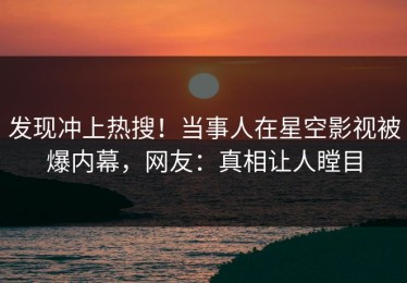 发现冲上热搜！当事人在星空影视被爆内幕，网友：真相让人瞠目