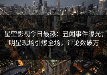 星空影视今日最热：丑闻事件曝光，明星现场引爆全场，评论数破万