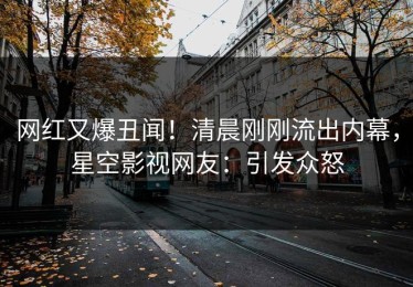 网红又爆丑闻！清晨刚刚流出内幕，星空影视网友：引发众怒