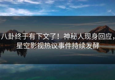 八卦终于有下文了！神秘人现身回应，星空影视热议事件持续发酵