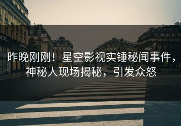昨晚刚刚！星空影视实锤秘闻事件，神秘人现场揭秘，引发众怒