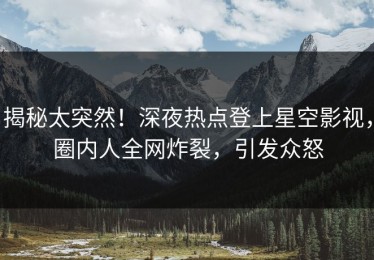 揭秘太突然！深夜热点登上星空影视，圈内人全网炸裂，引发众怒
