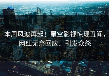 本周风波再起！星空影视惊现丑闻，网红无奈回应：引发众怒
