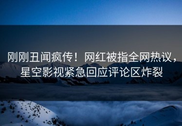 刚刚丑闻疯传！网红被指全网热议，星空影视紧急回应评论区炸裂