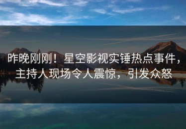 昨晚刚刚！星空影视实锤热点事件，主持人现场令人震惊，引发众怒