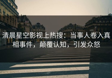 清晨星空影视上热搜：当事人卷入真相事件，颠覆认知，引发众怒