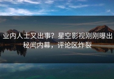 业内人士又出事？星空影视刚刚曝出秘闻内幕，评论区炸裂