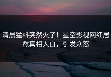 清晨猛料突然火了！星空影视网红居然真相大白，引发众怒