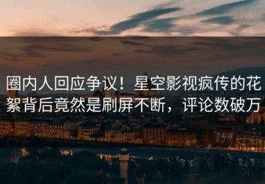圈内人回应争议！星空影视疯传的花絮背后竟然是刷屏不断，评论数破万