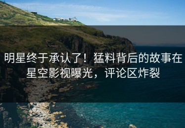 明星终于承认了！猛料背后的故事在星空影视曝光，评论区炸裂