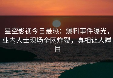 星空影视今日最热：爆料事件曝光，业内人士现场全网炸裂，真相让人瞠目