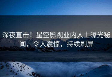 深夜直击！星空影视业内人士曝光秘闻，令人震惊，持续刷屏