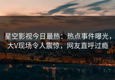 星空影视今日最热：热点事件曝光，大V现场令人震惊，网友直呼过瘾