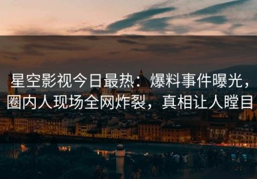 星空影视今日最热：爆料事件曝光，圈内人现场全网炸裂，真相让人瞠目