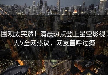 围观太突然！清晨热点登上星空影视，大V全网热议，网友直呼过瘾