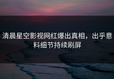 清晨星空影视网红爆出真相，出乎意料细节持续刷屏