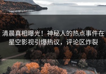 清晨真相曝光！神秘人的热点事件在星空影视引爆热议，评论区炸裂
