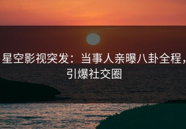 星空影视突发：当事人亲曝八卦全程，引爆社交圈
