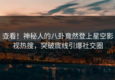 查看！神秘人的八卦竟然登上星空影视热搜，突破底线引爆社交圈