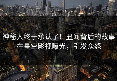 神秘人终于承认了！丑闻背后的故事在星空影视曝光，引发众怒