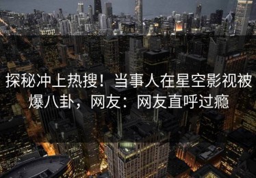 探秘冲上热搜！当事人在星空影视被爆八卦，网友：网友直呼过瘾