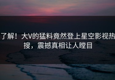 了解！大V的猛料竟然登上星空影视热搜，震撼真相让人瞠目