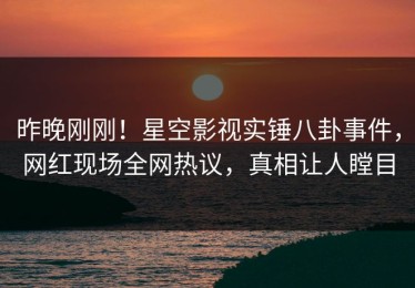 昨晚刚刚！星空影视实锤八卦事件，网红现场全网热议，真相让人瞠目