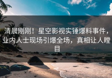 清晨刚刚！星空影视实锤爆料事件，业内人士现场引爆全场，真相让人瞠目