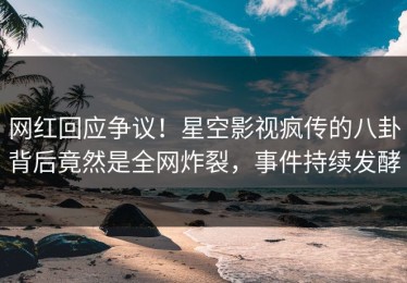 网红回应争议！星空影视疯传的八卦背后竟然是全网炸裂，事件持续发酵