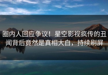 圈内人回应争议！星空影视疯传的丑闻背后竟然是真相大白，持续刷屏