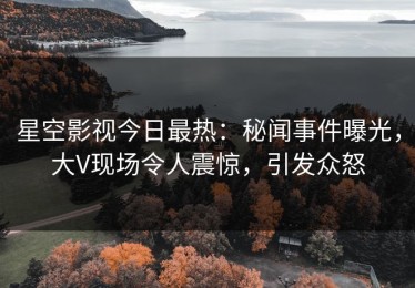 星空影视今日最热：秘闻事件曝光，大V现场令人震惊，引发众怒
