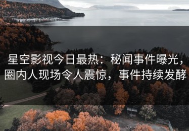 星空影视今日最热：秘闻事件曝光，圈内人现场令人震惊，事件持续发酵