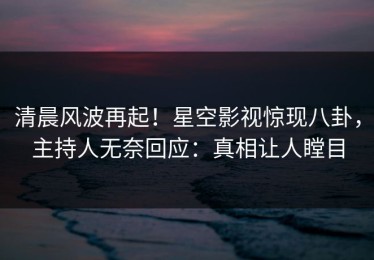 清晨风波再起！星空影视惊现八卦，主持人无奈回应：真相让人瞠目