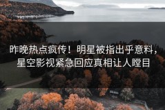 昨晚热点疯传！明星被指出乎意料，星空影视紧急回应真相让人瞠目