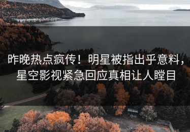 昨晚热点疯传！明星被指出乎意料，星空影视紧急回应真相让人瞠目