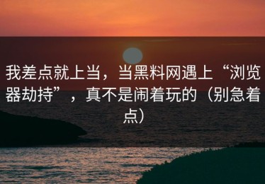 我差点就上当，当黑料网遇上“浏览器劫持”，真不是闹着玩的（别急着点）