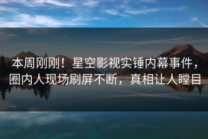 本周刚刚！星空影视实锤内幕事件，圈内人现场刷屏不断，真相让人瞠目