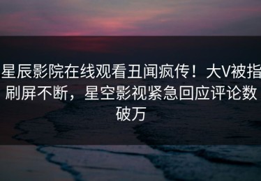 星辰影院在线观看丑闻疯传！大V被指刷屏不断，星空影视紧急回应评论数破万