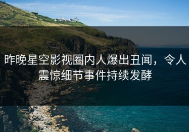 昨晚星空影视圈内人爆出丑闻，令人震惊细节事件持续发酵