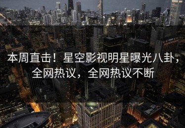 本周直击！星空影视明星曝光八卦，全网热议，全网热议不断