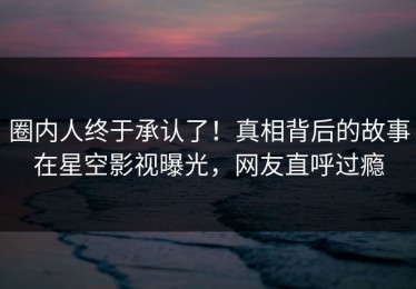 圈内人终于承认了！真相背后的故事在星空影视曝光，网友直呼过瘾
