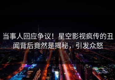 当事人回应争议！星空影视疯传的丑闻背后竟然是揭秘，引发众怒