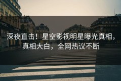 深夜直击！星空影视明星曝光真相，真相大白，全网热议不断