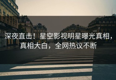 深夜直击！星空影视明星曝光真相，真相大白，全网热议不断