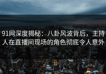 91网深度揭秘：八卦风波背后，主持人在直播间现场的角色彻底令人意外