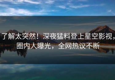 了解太突然！深夜猛料登上星空影视，圈内人曝光，全网热议不断