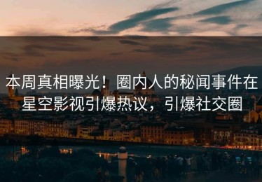 本周真相曝光！圈内人的秘闻事件在星空影视引爆热议，引爆社交圈